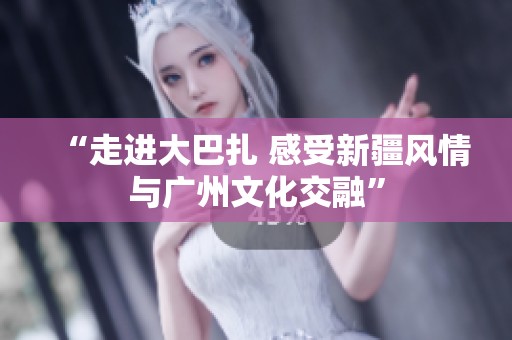 “走进大巴扎 感受新疆风情与广州文化交融”