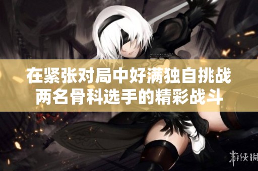 在紧张对局中好满独自挑战两名骨科选手的精彩战斗
