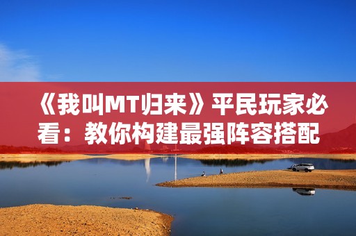 《我叫MT归来》平民玩家必看：教你构建最强阵容搭配秘籍