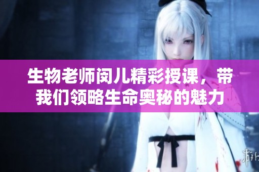 生物老师闵儿精彩授课，带我们领略生命奥秘的魅力