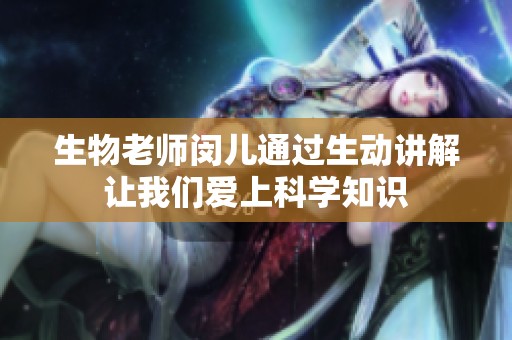 生物老师闵儿通过生动讲解让我们爱上科学知识