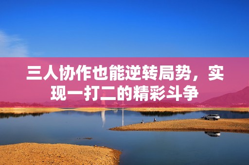 三人协作也能逆转局势，实现一打二的精彩斗争