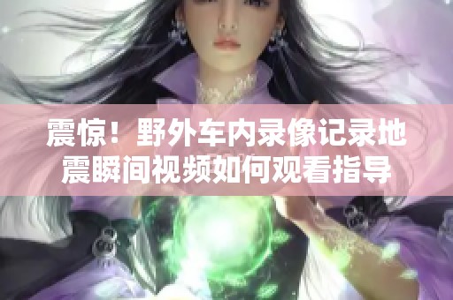 震惊！野外车内录像记录地震瞬间视频如何观看指导
