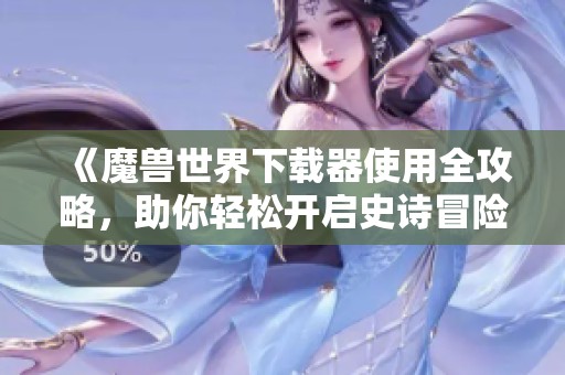 《魔兽世界下载器使用全攻略，助你轻松开启史诗冒险》