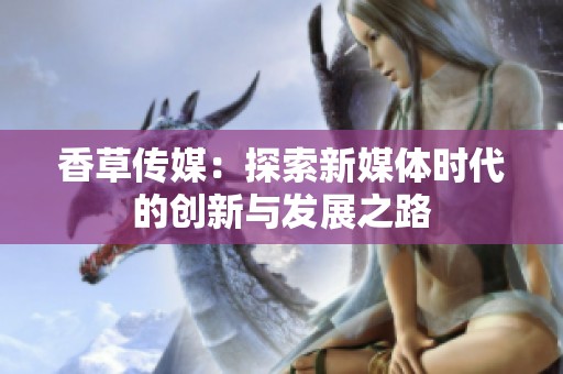 香草传媒：探索新媒体时代的创新与发展之路