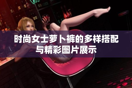 时尚女士萝卜裤的多样搭配与精彩图片展示