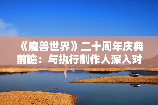 《魔兽世界》二十周年庆典前瞻：与执行制作人深入对话