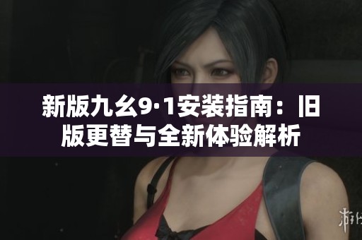 新版九幺9·1安装指南：旧版更替与全新体验解析