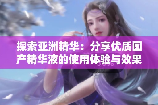 探索亚洲精华：分享优质国产精华液的使用体验与效果