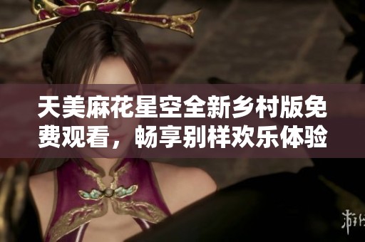 天美麻花星空全新乡村版免费观看，畅享别样欢乐体验