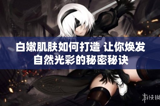 白嫩肌肤如何打造 让你焕发自然光彩的秘密秘诀