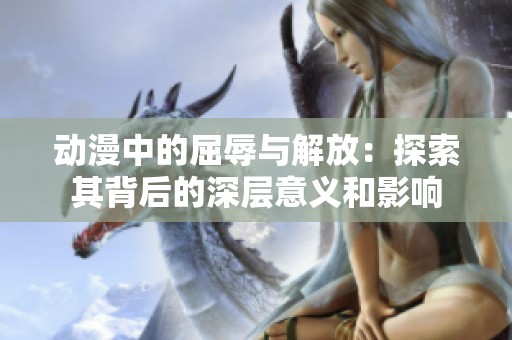 动漫中的屈辱与解放：探索其背后的深层意义和影响