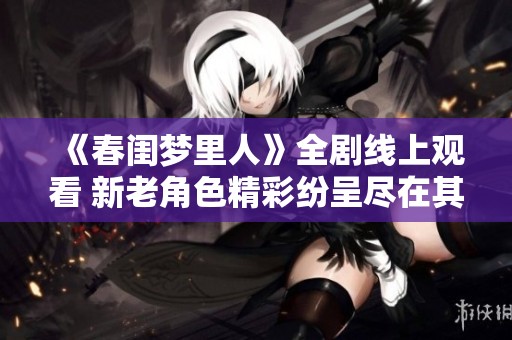 《春闺梦里人》全剧线上观看 新老角色精彩纷呈尽在其中