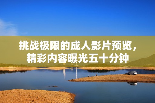 挑战极限的成人影片预览，精彩内容曝光五十分钟