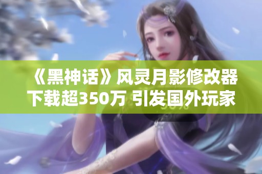 《黑神话》风灵月影修改器下载超350万 引发国外玩家捐款热潮