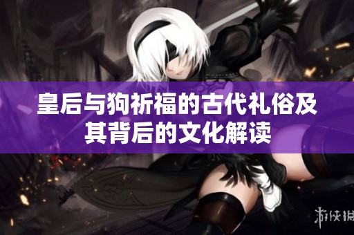 皇后与狗祈福的古代礼俗及其背后的文化解读