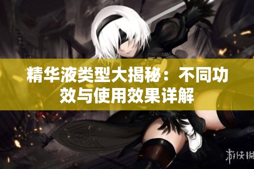 精华液类型大揭秘：不同功效与使用效果详解
