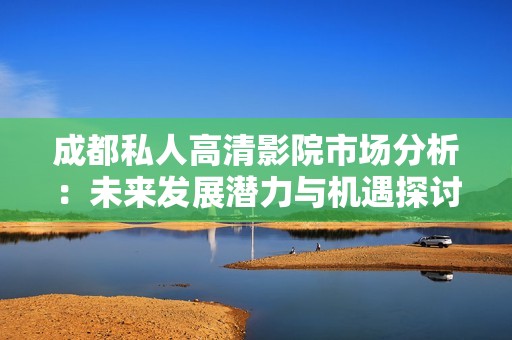 成都私人高清影院市场分析：未来发展潜力与机遇探讨