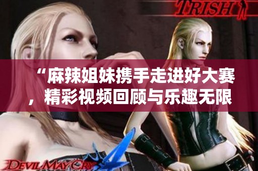 “麻辣姐妹携手走进好大赛，精彩视频回顾与乐趣无限”