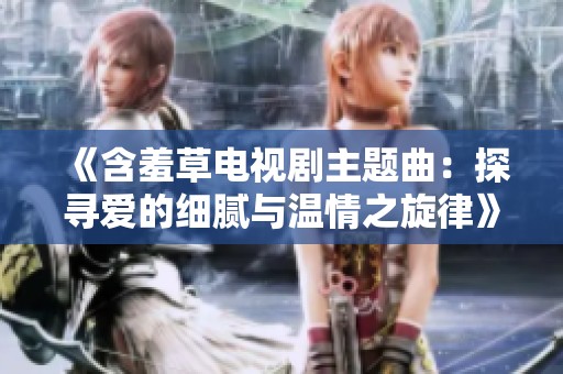 《含羞草电视剧主题曲：探寻爱的细腻与温情之旋律》
