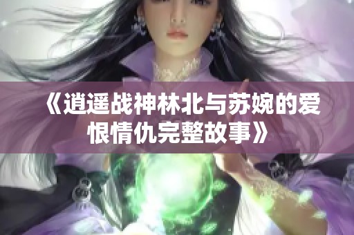 《逍遥战神林北与苏婉的爱恨情仇完整故事》