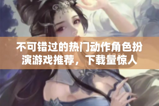 不可错过的热门动作角色扮演游戏推荐，下载量惊人