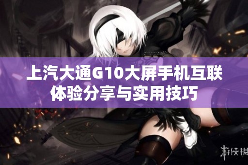 上汽大通G10大屏手机互联体验分享与实用技巧