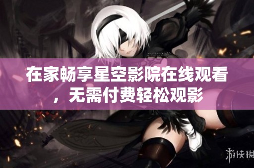 在家畅享星空影院在线观看，无需付费轻松观影