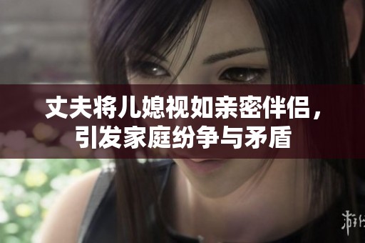 丈夫将儿媳视如亲密伴侣，引发家庭纷争与矛盾