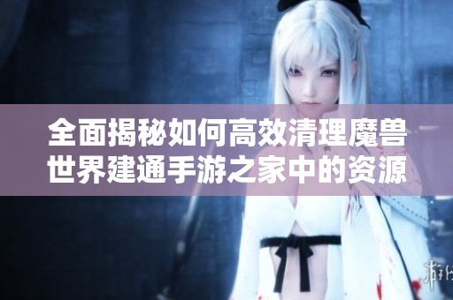全面揭秘如何高效清理魔兽世界建通手游之家中的资源与数据