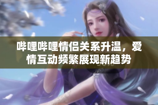 哔哩哔哩情侣关系升温，爱情互动频繁展现新趋势