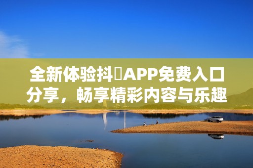 全新体验抖抈APP免费入口分享，畅享精彩内容与乐趣