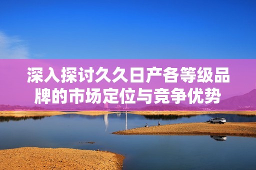 深入探讨久久日产各等级品牌的市场定位与竞争优势