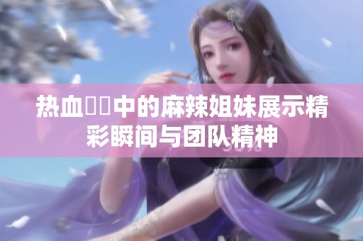 热血競賽中的麻辣姐妹展示精彩瞬间与团队精神