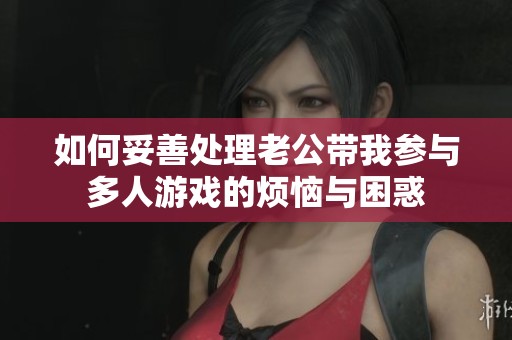 如何妥善处理老公带我参与多人游戏的烦恼与困惑