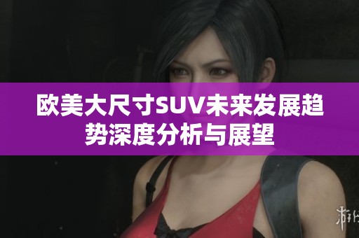欧美大尺寸SUV未来发展趋势深度分析与展望