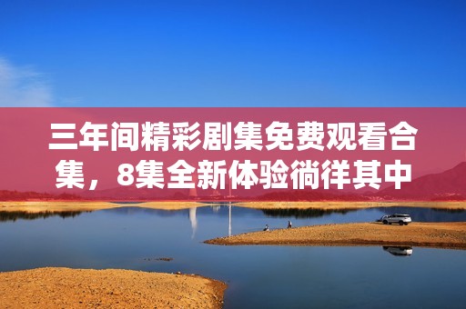 三年间精彩剧集免费观看合集，8集全新体验徜徉其中