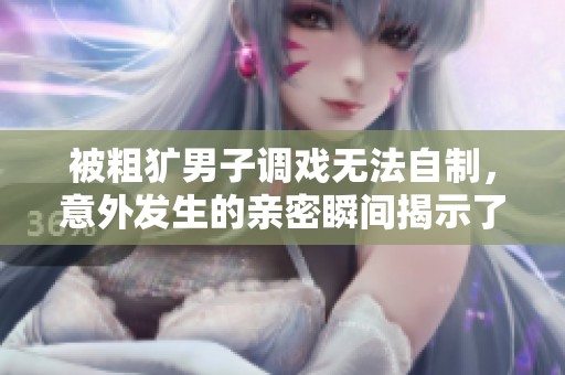 被粗犷男子调戏无法自制，意外发生的亲密瞬间揭示了些什么