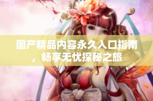 国产精品内容永久入口指南，畅享无忧探秘之旅
