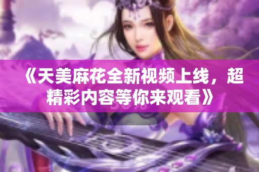 《天美麻花全新视频上线，超精彩内容等你来观看》