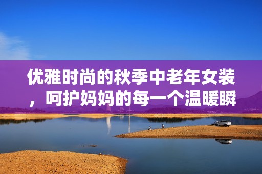 优雅时尚的秋季中老年女装，呵护妈妈的每一个温暖瞬间