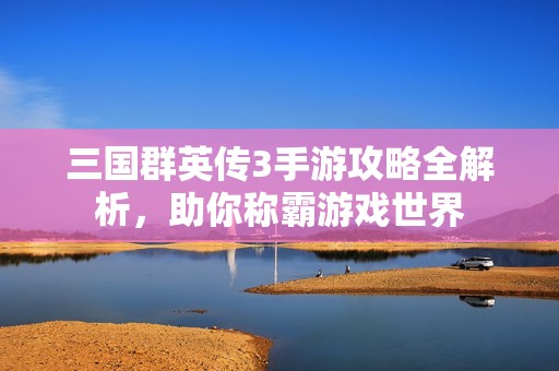 三国群英传3手游攻略全解析，助你称霸游戏世界