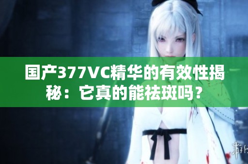 国产377VC精华的有效性揭秘：它真的能祛斑吗？