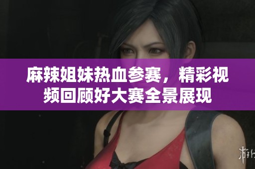 麻辣姐妹热血参赛，精彩视频回顾好大赛全景展现