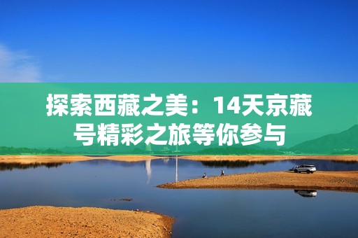 探索西藏之美：14天京藏号精彩之旅等你参与