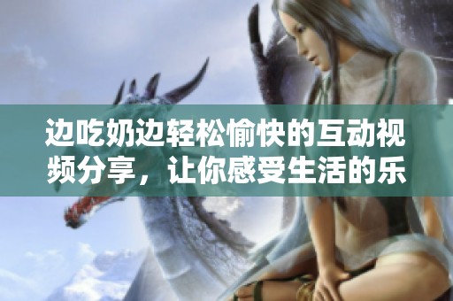 边吃奶边轻松愉快的互动视频分享，让你感受生活的乐趣