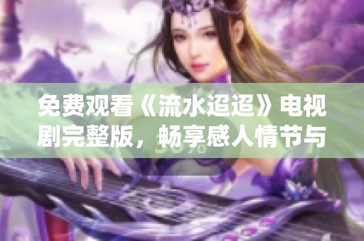 免费观看《流水迢迢》电视剧完整版，畅享感人情节与精彩演绎
