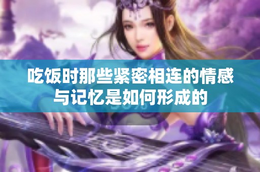 吃饭时那些紧密相连的情感与记忆是如何形成的