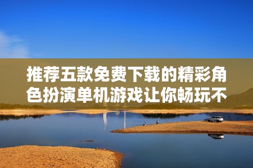 推荐五款免费下载的精彩角色扮演单机游戏让你畅玩不止