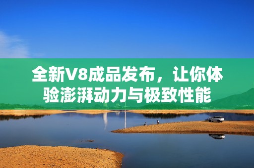 全新V8成品发布，让你体验澎湃动力与极致性能